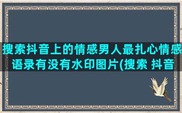 搜索抖音上的情感男人最扎心情感语录有没有水印图片(搜索 抖音)